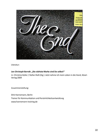 Literatur:


Jon Christoph Berndt: „Die stärkste Marke sind Sie selbst!“
in: Christine Koller / Stefan Rieß (Hg.): Jetzt nehme ich mein Leben in die Hand, Kösel-
Verlag 2009



Zusammenstellung:


Dirk Hannemann, Berlin
Trainer für Kommunikation und Persönlichkeitsentwicklung
www.hannemann-training.de




                                                                                           22
 