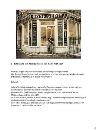 3 – Eine Marke sein heißt zu wissen: was macht mich aus?


Profil zu zeigen und sich abzuheben, sind wichtige Erfolgsfaktoren.
Wie Sie das Besondere aus sich herauskitzeln und eine einzigartige Markenstrategie
entwickeln, erfahren Sie in dieser Präsentation.

Beispiel:

Haben Sie sich jemals gefragt, warum Sie Samstagmorgens immer in den gleichen
Geschäften so ziemlich das Gleiche immer wieder kaufen?
Weshalb nicht direkt nebenan, wo es beispielsweise noch zwei andere Bäcker,
Metzger, Supermärkte etc. gibt?
Ist es wirklich nur, weil Ihrer am nächsten liegt? Weil sich die penetrante Werbung auf
die Festplatte in Ihrem Kopf eingebrannt hat?
Oder ist es etwas ganz anderes, was sie fast magisch in Ihren Lieblingsladen oder im
Supermarkt zu »Ihrer Marke« zieht?




                                                                                          4
 
