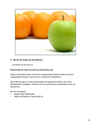 7 – Wo bin ich anders als die Anderen?

… und wieso ist auch gut so

Markenfrage #3 Setze ich mich von Mitstreitern ab?

Gibt es andere Menschen mit einem vergleichbaren Stärken-Profil und einem
vergleichbaren Nutzen, werde ich nur schwerlich Erfolg haben.

Dann überspringe ich nicht die Messlatte, die sogenannte Norm, die meine
Wettbewerber vorgeben. Vielmehr bin ich austauschbar und belanglos oder ein
Nachahmer.

Me-Too-Strategien:
•   Burger King / McDonalds
•   Apple Smartphone / Samsung & Co.




                                                                              8
 