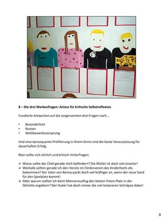 8 – Die drei Markenfragen: Anlass für kritische Selbstreflexion

Fundierte Antworten auf die vorgenannten drei Fragen nach…

•   Besonderheit
•   Nutzen
•   Wettbewerbsvorsprung

Und eine konsequente Profilierung in ihrem Sinne sind die beste Voraussetzung für
dauerhaften Erfolg.

Man sollte sich ehrlich und kritisch hinterfragen:

 Wieso sollte der Chef gerade mich befördern? Die Müller ist doch viel smarter!
 Weshalb sollten gerade ich den Vorsitz im Förderverein des Kinderhorts etc.
  bekommen? Der Vater von Benny packt doch viel kräftiger an, wenn der neue Sand
  für den Spielplatz kommt!
 Oder warum sollten ich beim Männerausflug den letzten freien Platz in der
  Skihütte ergattern? Der Huber hat doch immer die viel leckereren Schnäpse dabei!




                                                                                     9
 