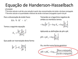 Equação de Handerson-Hasselbach
 UTILIDADE
 Permite calcular o pH de uma solução à partir das concentrações do ácido e da base conjugada
 Permite calcular as quantidades relativas do ácido e da base conjugada à partir do pH

Para a dissociação do ácido fraco:               Tomando-se o logaritmo negativo de
                                                 ambos os membros temos:


Temos a seguinte equação

                                                 Aplicando as definições de pH e pK:



Que pode ser rearranjada desta forma

                                                 Ou, escrita numa forma genérica:


                                                                         c
 
