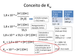 Conceito de Kw
                                                       Massa molar     Densidade
           [H ] [OH ]
               +      -
                                                       da água         da água
1,8 x 10 = ________
         -16
                                                       (g/mol)         (g/mL)
                                A [H20] é sempre
              [H20]                                    H–1             1 g/mL
                                = 55,5 mol/ L          O – 16          1000 g/L
                                                       H2O – 18
              [H+] [OH-]   Reorganizando a
1,8 x 10-16 = ________     equação, temos:                [H20] = ? mol/L
                  55,5                                    (mols por litro)
                                     Calculando o
1,8 x 10-16 x 55,5 = [H+] [OH-]      produto no           18 g – 1 mol
                                     primeiro membro      1000 g (1 L) – x mol
                                     da equação:
Kw = 1,0 x 10-14 = [H+] [OH-]                             X = 1000 / 18
                                                          X = 55,5 mol / L
                                O produto entre as
                                concentrações de H+
Kw = 10-14 = [H+] [OH-]         e OH- é sempre igual
                                                          [H20] = 55,5 mol/L
                                a 10-14
 