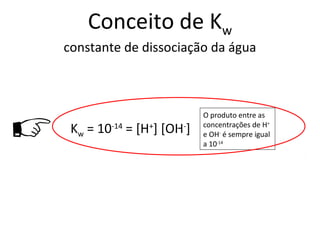 Conceito de Kw
    constante de dissociação da água





                               O produto entre as
     Kw = 10-14 = [H+] [OH-]
                         c     concentrações de H+
                               e OH- é sempre igual
                               a 10-14
 
