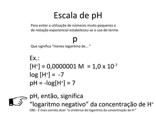 Escala de pH
    Para evitar a utilização de números muito pequenos e
    de notação exponencial estabeleceu-se o uso do termo

                                  p
    Que significa “menos logaritmo de... ”


    Ex.:
    [H+] = 0,0000001 M = 1,0 x 10-7
    log [H+] = -7
    pH = -log[H+] = 7
    pH, então, significa
   “logaritmo negativo” da concentração de H+
    OBS - É mais correto dizer “o simétrico do logaritmo da concentração de H+”
 