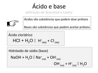 Ácido e base
           definição de Bronsted e Lowry
          Ácidos são substâncias que podem doar prótons

         Bases são substâncias que podem aceitar prótons

Ácido clorídrico
  HCl + H2O H+(aq) + Cl-(aq)

Hidróxido de sódio (base)
 NaOH + H2O  Na+(aq) + OH-(aq)
                         OH-(aq) + H+(aq)  H2O
 
