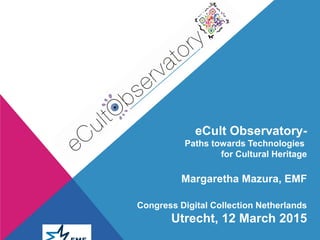 eCult Observatory-
Paths towards Technologies
for Cultural Heritage
Margaretha Mazura, EMF
Congress Digital Collection Netherlands
Utrecht, 12 March 2015
 
