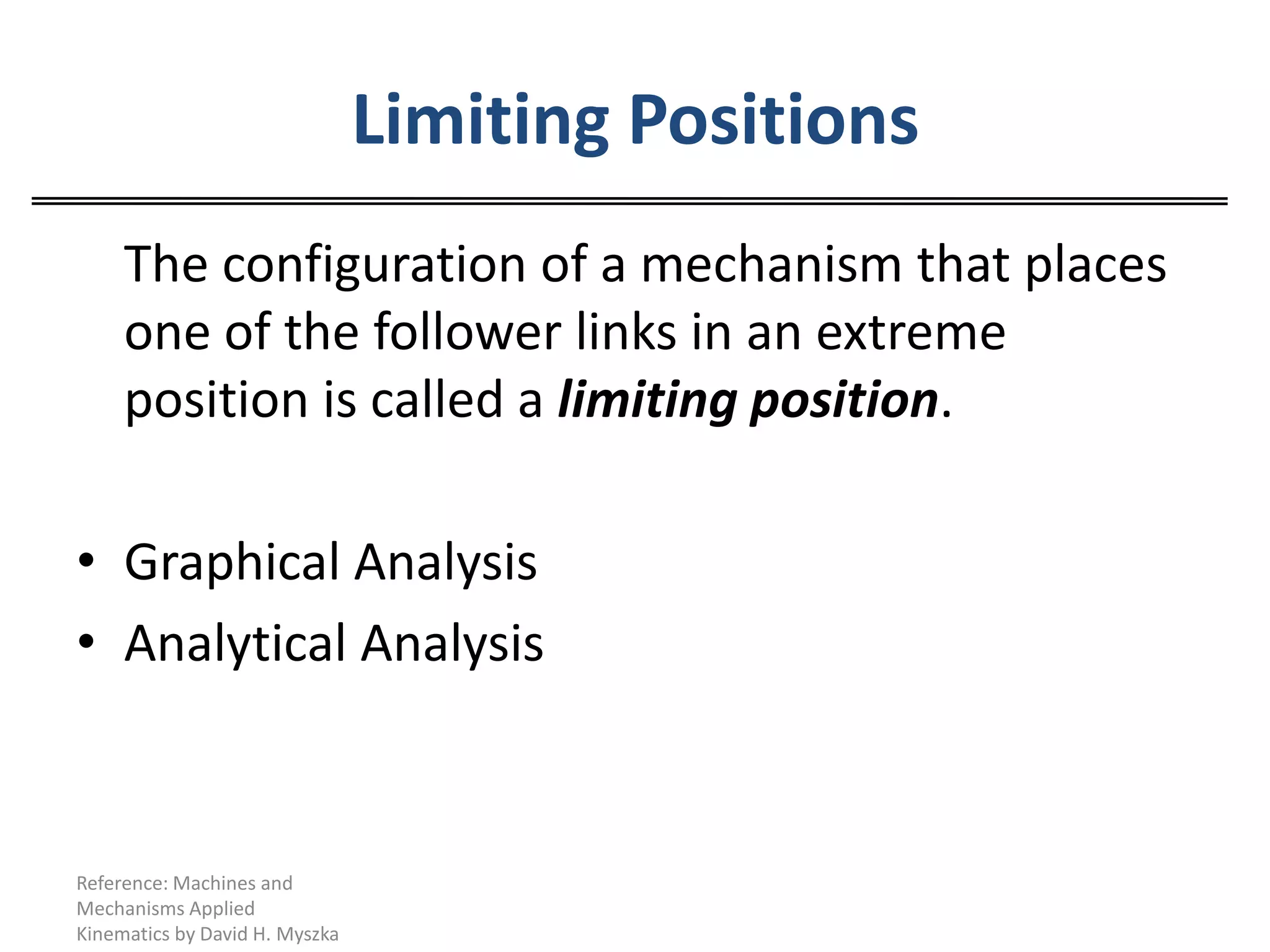 Limiting Positions	The configuration of a mechanism that places one of the follower links in an extreme position is called a limiting position.Graphical AnalysisAnalytical AnalysisReference: Machines and Mechanisms Applied Kinematics by David H. Myszka