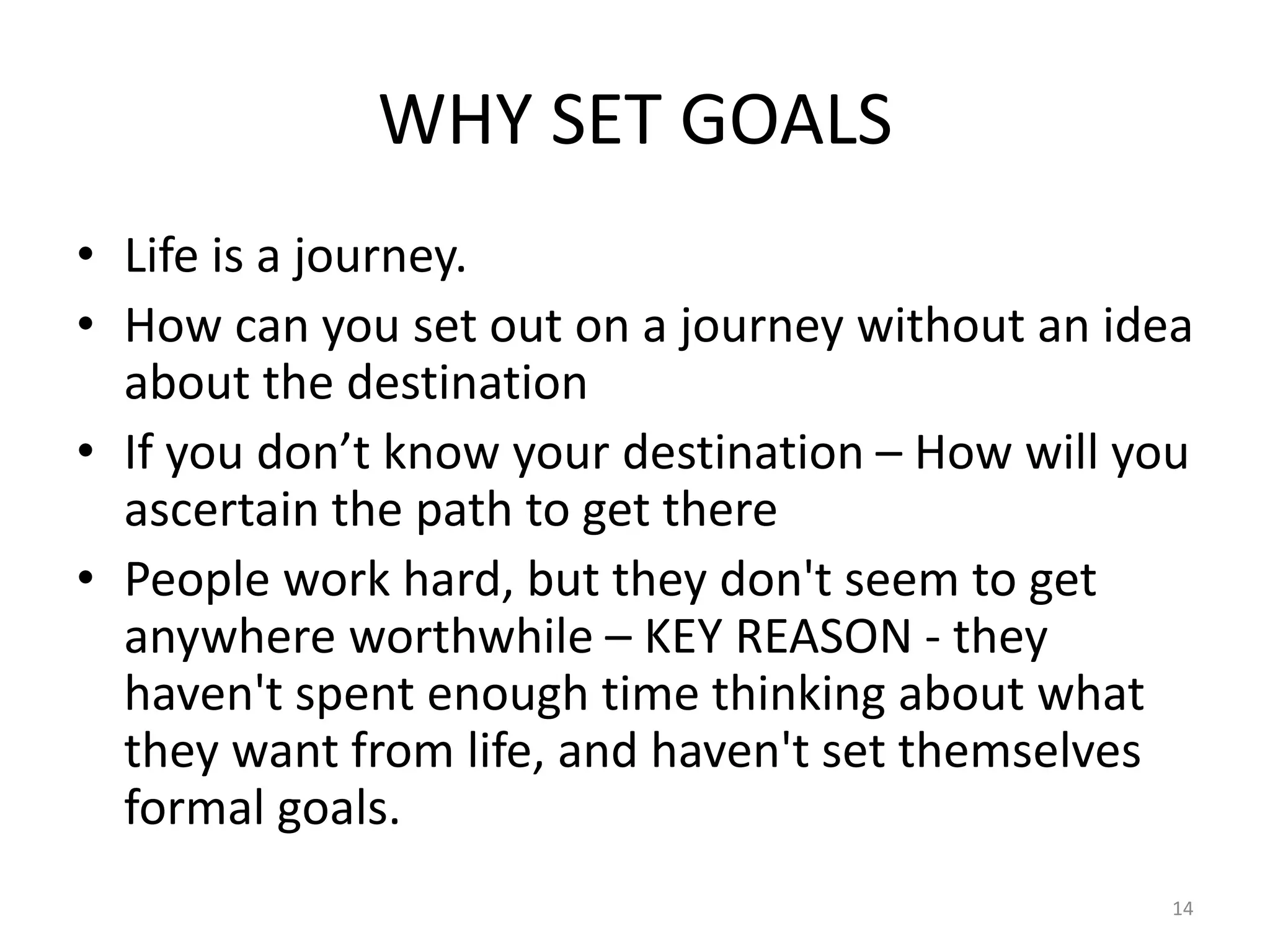 WHY SET GOALS
• Life is a journey.
• How can you set out on a journey without an idea
about the destination
• If you don’t know your destination – How will you
ascertain the path to get there
• People work hard, but they don't seem to get
anywhere worthwhile – KEY REASON - they
haven't spent enough time thinking about what
they want from life, and haven't set themselves
formal goals.
14
 