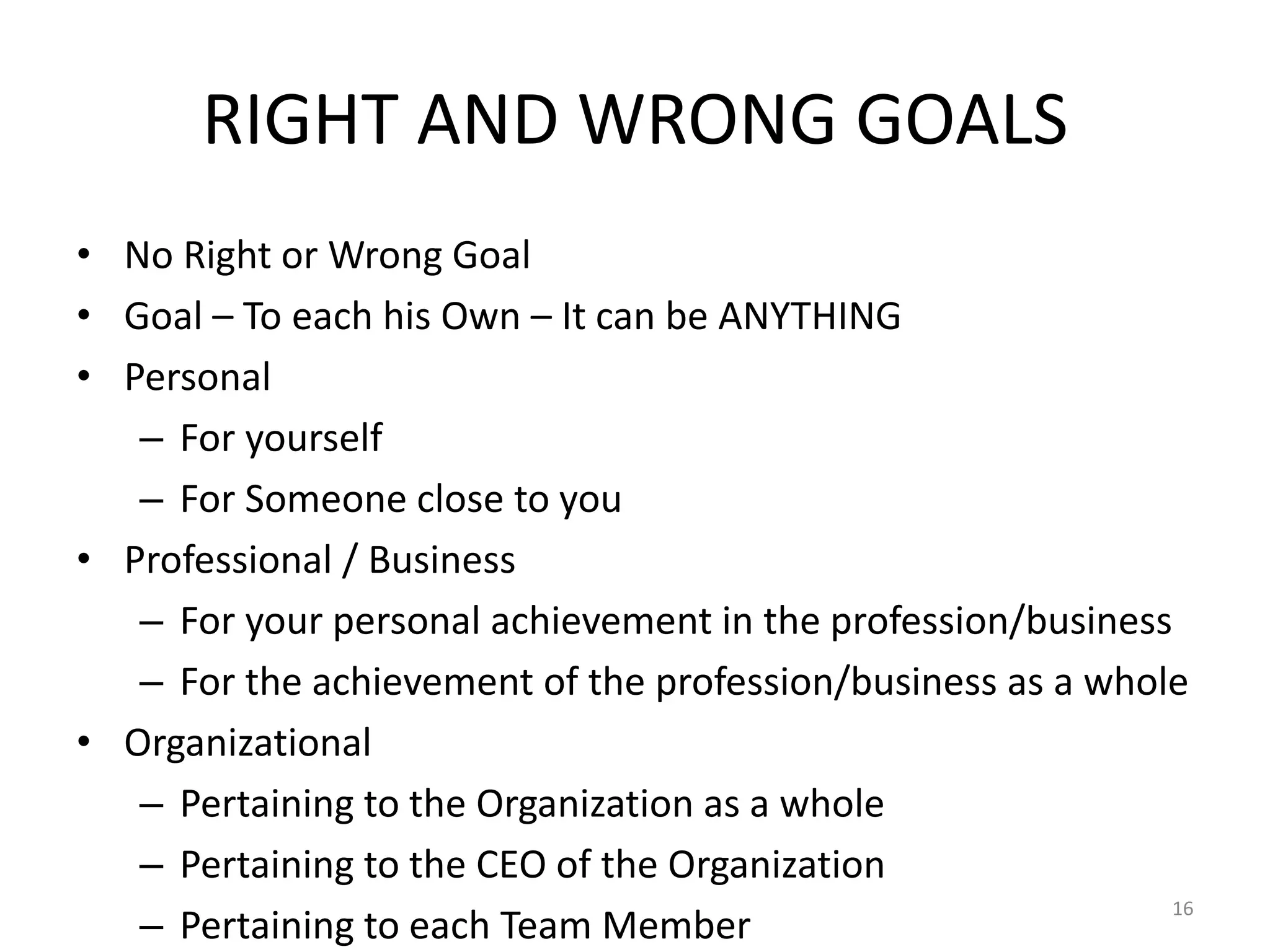 RIGHT AND WRONG GOALS
• No Right or Wrong Goal
• Goal – To each his Own – It can be ANYTHING
• Personal
– For yourself
– For Someone close to you
• Professional / Business
– For your personal achievement in the profession/business
– For the achievement of the profession/business as a whole
• Organizational
– Pertaining to the Organization as a whole
– Pertaining to the CEO of the Organization
– Pertaining to each Team Member
16
 
