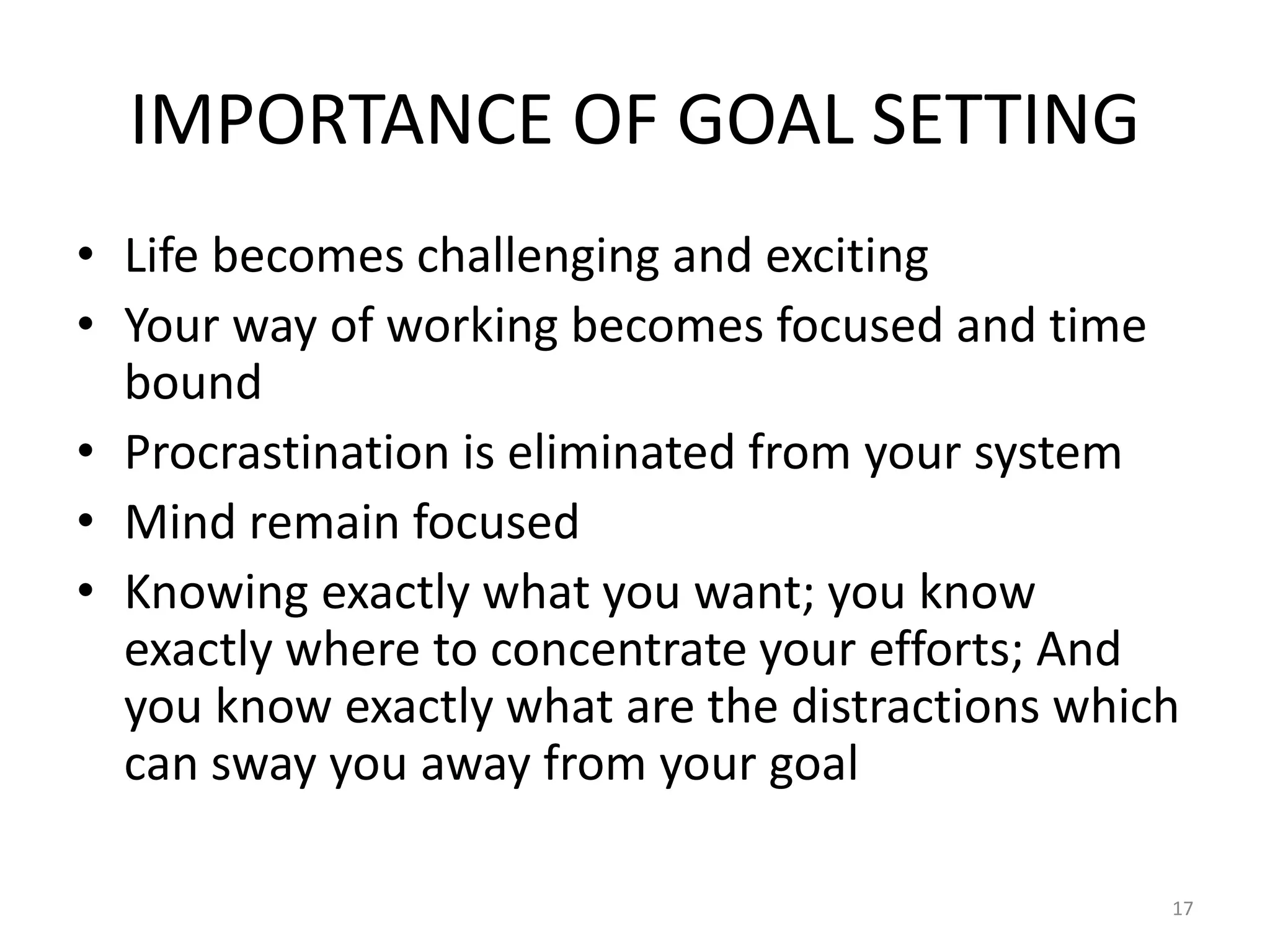 IMPORTANCE OF GOAL SETTING
• Life becomes challenging and exciting
• Your way of working becomes focused and time
bound
• Procrastination is eliminated from your system
• Mind remain focused
• Knowing exactly what you want; you know
exactly where to concentrate your efforts; And
you know exactly what are the distractions which
can sway you away from your goal
17
 