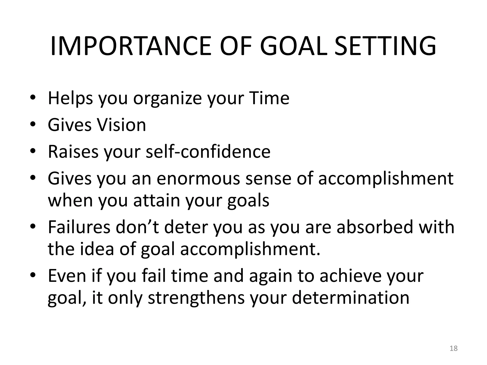 IMPORTANCE OF GOAL SETTING
• Helps you organize your Time
• Gives Vision
• Raises your self-confidence
• Gives you an enormous sense of accomplishment
when you attain your goals
• Failures don’t deter you as you are absorbed with
the idea of goal accomplishment.
• Even if you fail time and again to achieve your
goal, it only strengthens your determination
18
 