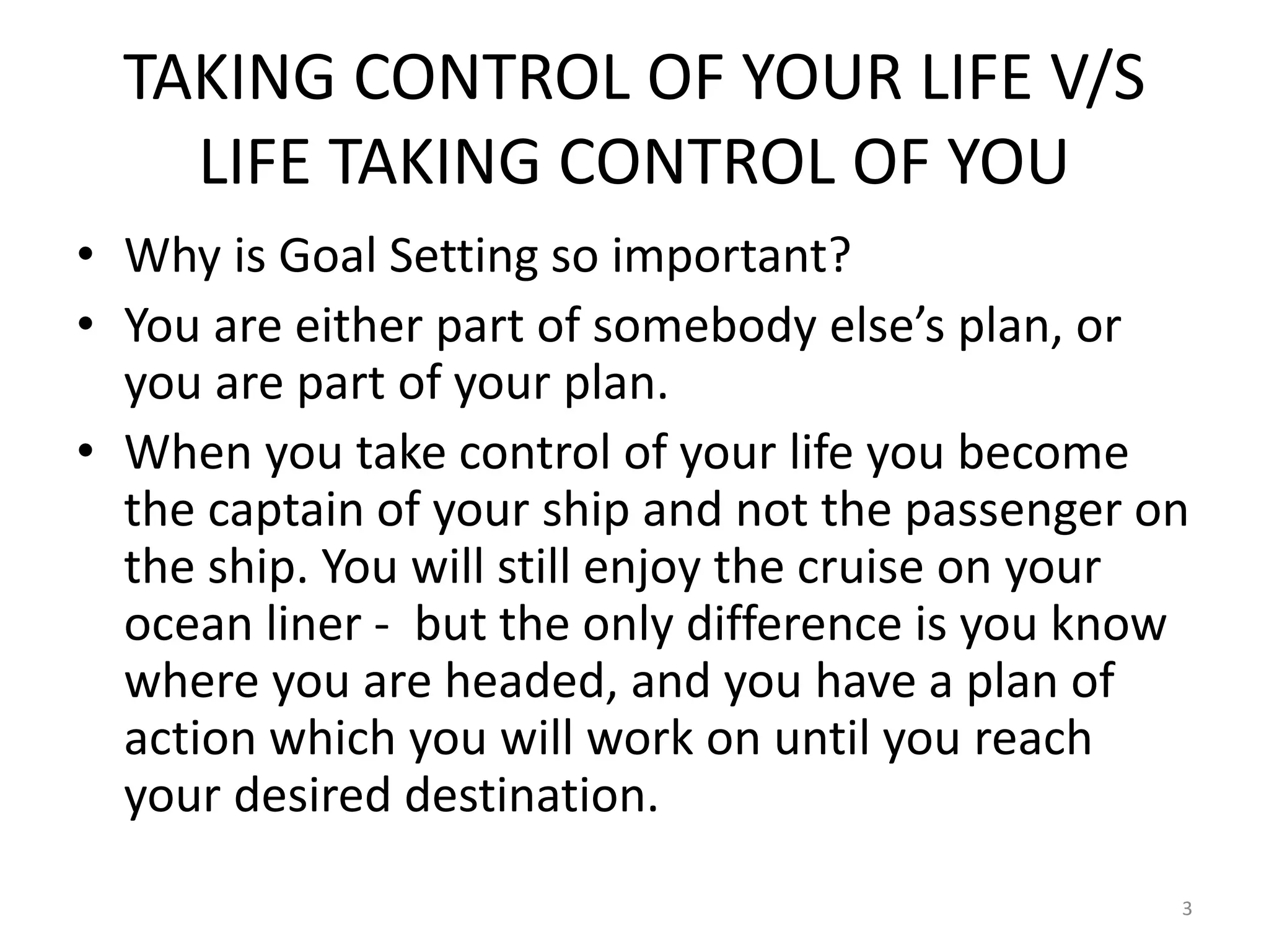 TAKING CONTROL OF YOUR LIFE V/S
LIFE TAKING CONTROL OF YOU
• Why is Goal Setting so important?
• You are either part of somebody else’s plan, or
you are part of your plan.
• When you take control of your life you become
the captain of your ship and not the passenger on
the ship. You will still enjoy the cruise on your
ocean liner - but the only difference is you know
where you are headed, and you have a plan of
action which you will work on until you reach
your desired destination.
3
 