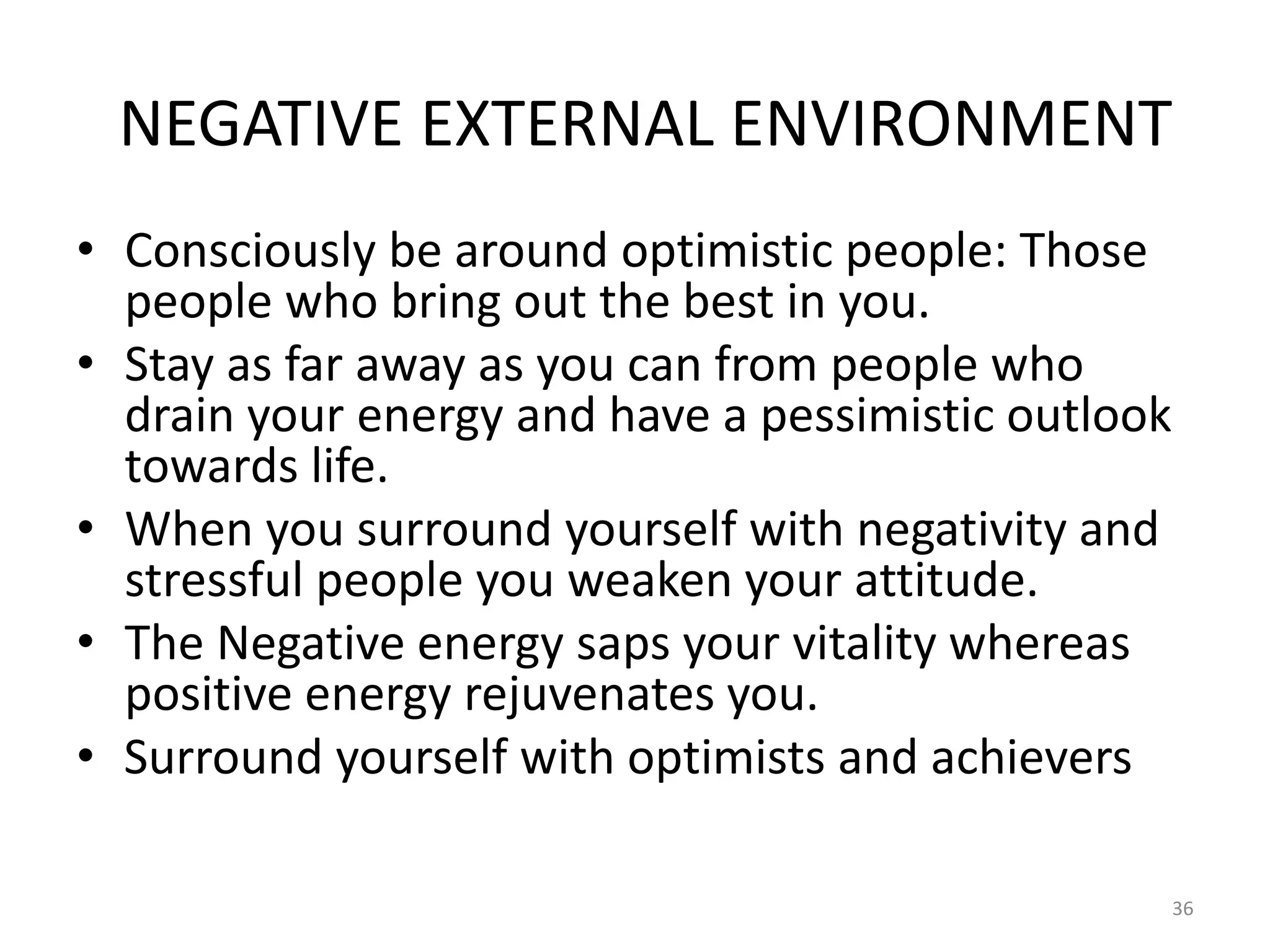 NEGATIVE EXTERNAL ENVIRONMENT
• Consciously be around optimistic people: Those
people who bring out the best in you.
• Stay as far away as you can from people who
drain your energy and have a pessimistic outlook
towards life.
• When you surround yourself with negativity and
stressful people you weaken your attitude.
• The Negative energy saps your vitality whereas
positive energy rejuvenates you.
• Surround yourself with optimists and achievers
36
 