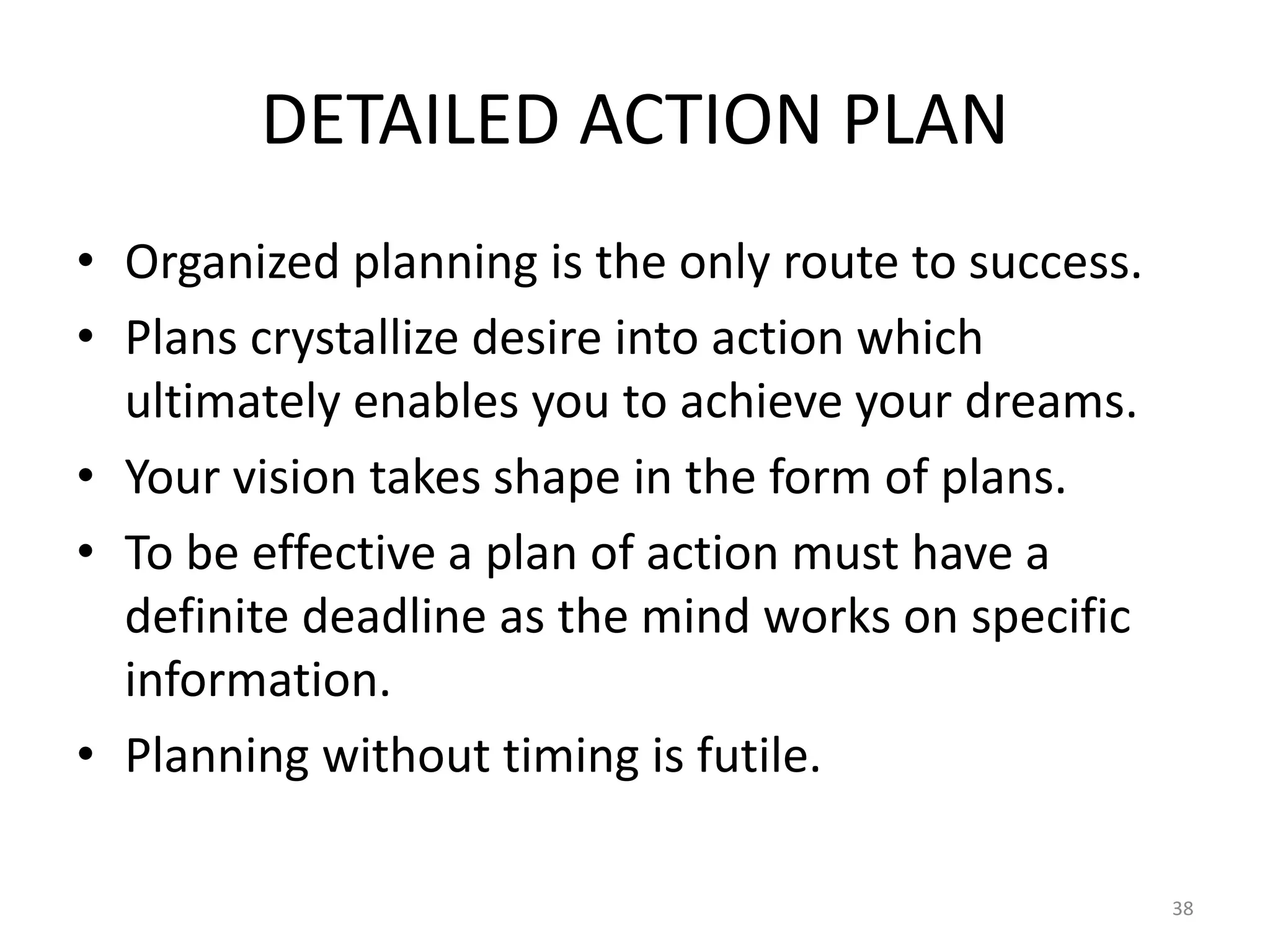 DETAILED ACTION PLAN
• Organized planning is the only route to success.
• Plans crystallize desire into action which
ultimately enables you to achieve your dreams.
• Your vision takes shape in the form of plans.
• To be effective a plan of action must have a
definite deadline as the mind works on specific
information.
• Planning without timing is futile.
38
 