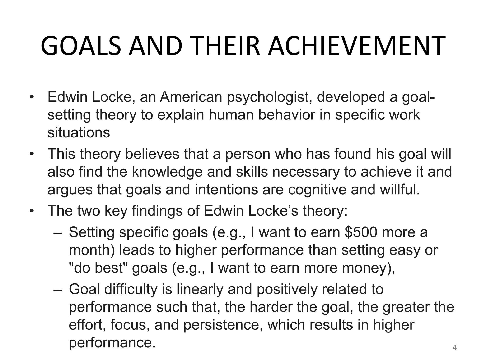GOALS AND THEIR ACHIEVEMENT
• Edwin Locke, an American psychologist, developed a goal-
setting theory to explain human behavior in specific work
situations
• This theory believes that a person who has found his goal will
also find the knowledge and skills necessary to achieve it and
argues that goals and intentions are cognitive and willful.
• The two key findings of Edwin Locke’s theory:
– Setting specific goals (e.g., I want to earn $500 more a
month) leads to higher performance than setting easy or
"do best" goals (e.g., I want to earn more money),
– Goal difficulty is linearly and positively related to
performance such that, the harder the goal, the greater the
effort, focus, and persistence, which results in higher
performance. 4
 