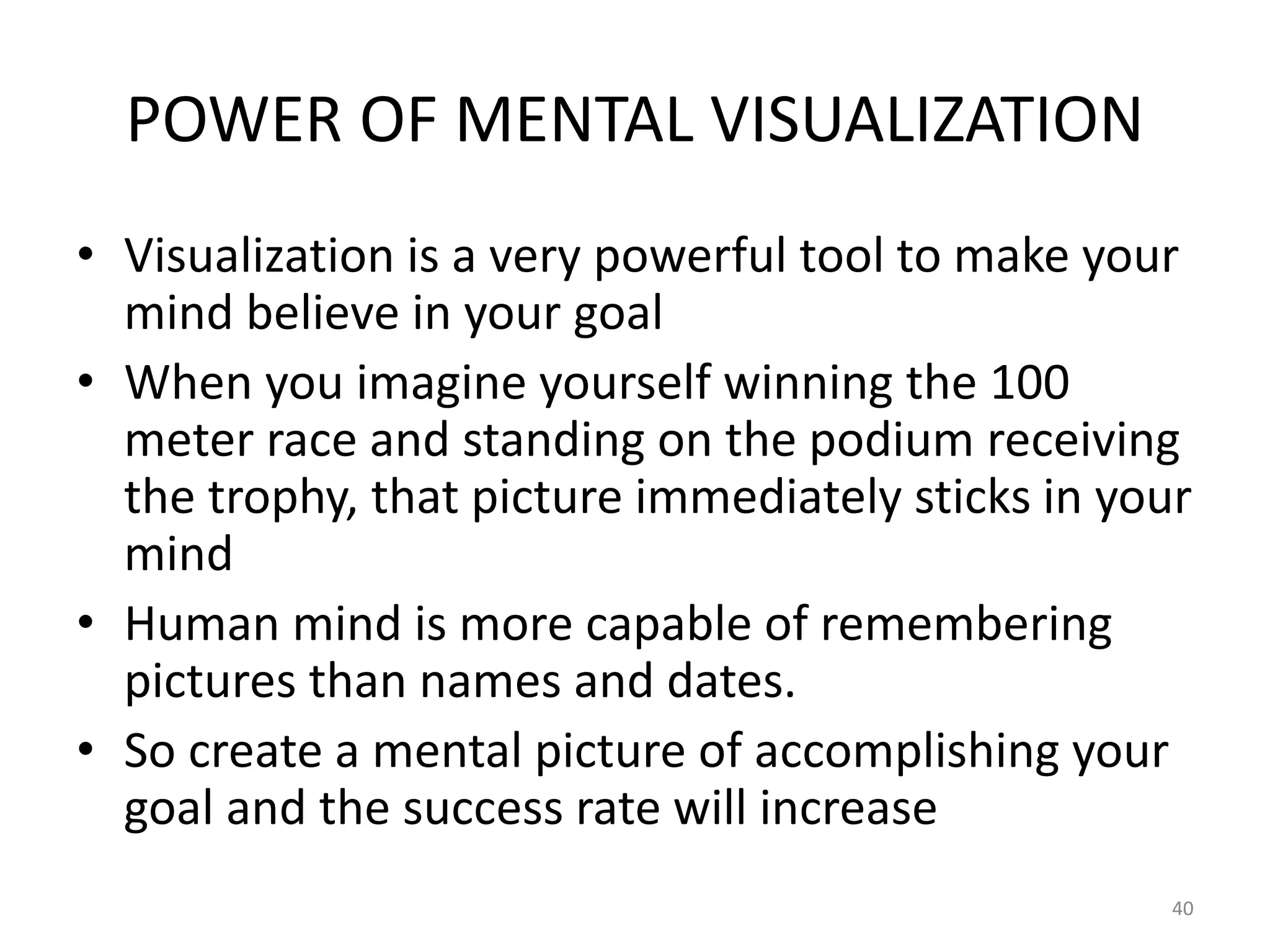 POWER OF MENTAL VISUALIZATION
• Visualization is a very powerful tool to make your
mind believe in your goal
• When you imagine yourself winning the 100
meter race and standing on the podium receiving
the trophy, that picture immediately sticks in your
mind
• Human mind is more capable of remembering
pictures than names and dates.
• So create a mental picture of accomplishing your
goal and the success rate will increase
40
 