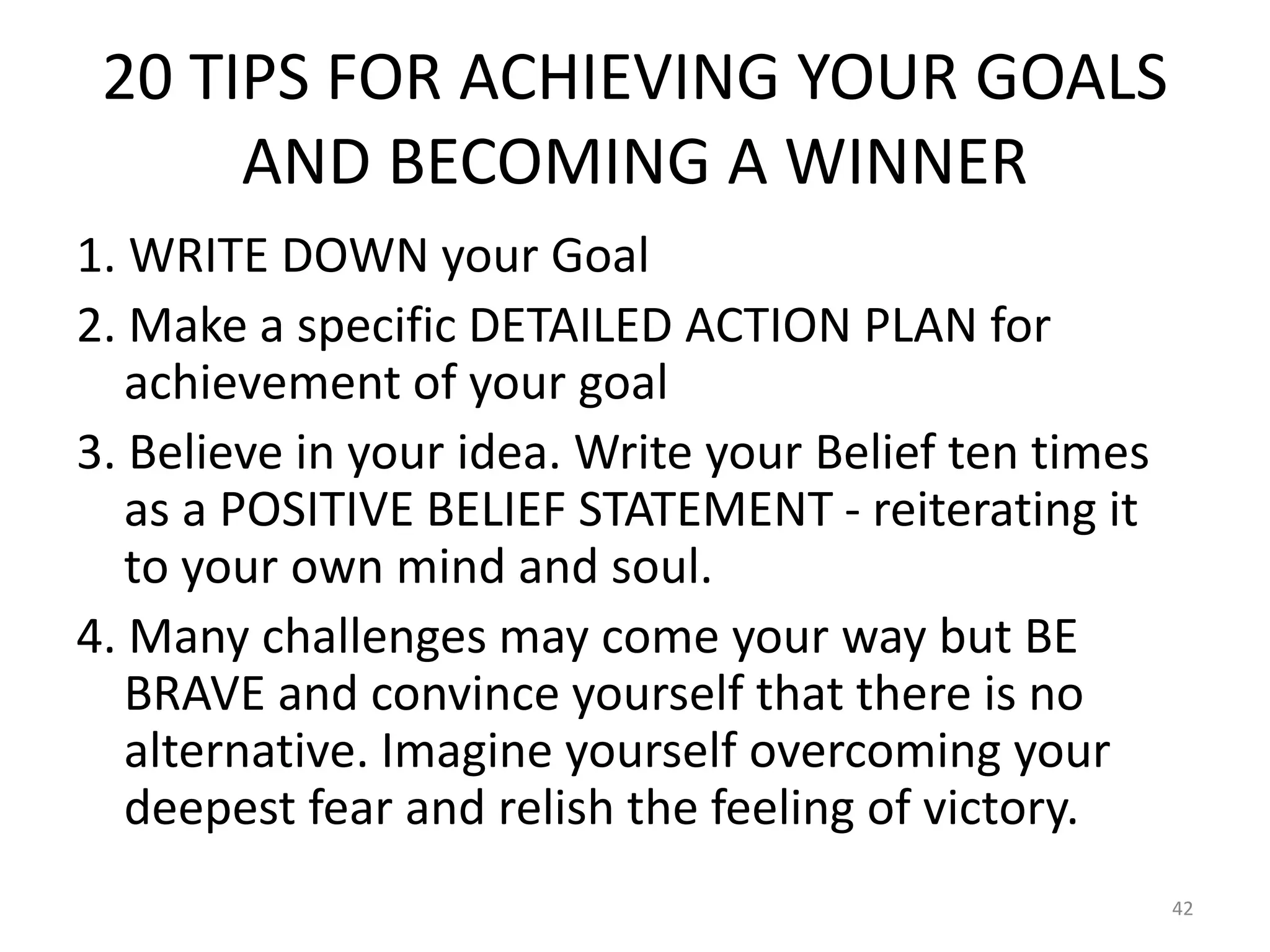 20 TIPS FOR ACHIEVING YOUR GOALS
AND BECOMING A WINNER
1. WRITE DOWN your Goal
2. Make a specific DETAILED ACTION PLAN for
achievement of your goal
3. Believe in your idea. Write your Belief ten times
as a POSITIVE BELIEF STATEMENT - reiterating it
to your own mind and soul.
4. Many challenges may come your way but BE
BRAVE and convince yourself that there is no
alternative. Imagine yourself overcoming your
deepest fear and relish the feeling of victory.
42
 