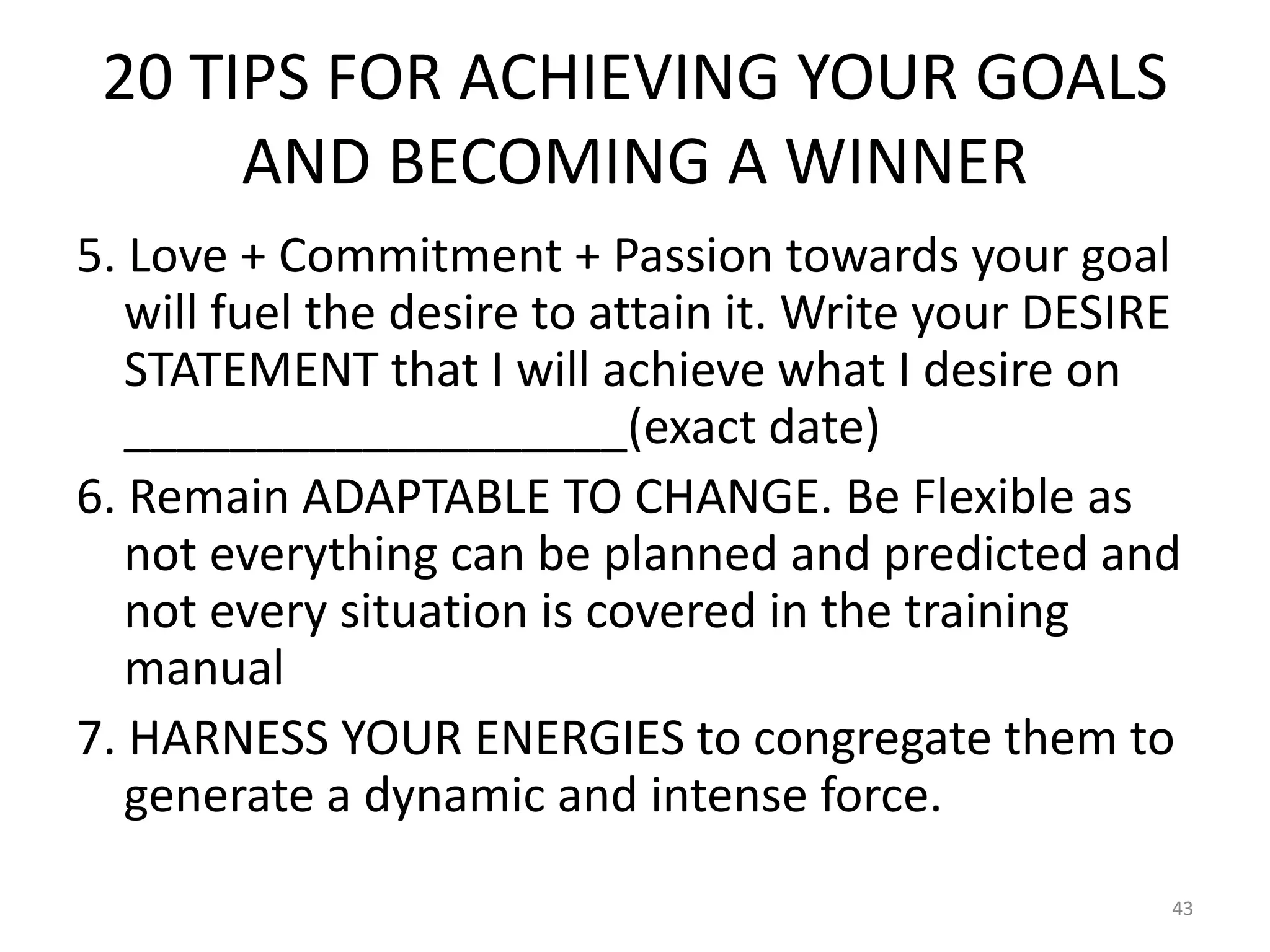 20 TIPS FOR ACHIEVING YOUR GOALS
AND BECOMING A WINNER
5. Love + Commitment + Passion towards your goal
will fuel the desire to attain it. Write your DESIRE
STATEMENT that I will achieve what I desire on
___________________(exact date)
6. Remain ADAPTABLE TO CHANGE. Be Flexible as
not everything can be planned and predicted and
not every situation is covered in the training
manual
7. HARNESS YOUR ENERGIES to congregate them to
generate a dynamic and intense force.
43
 