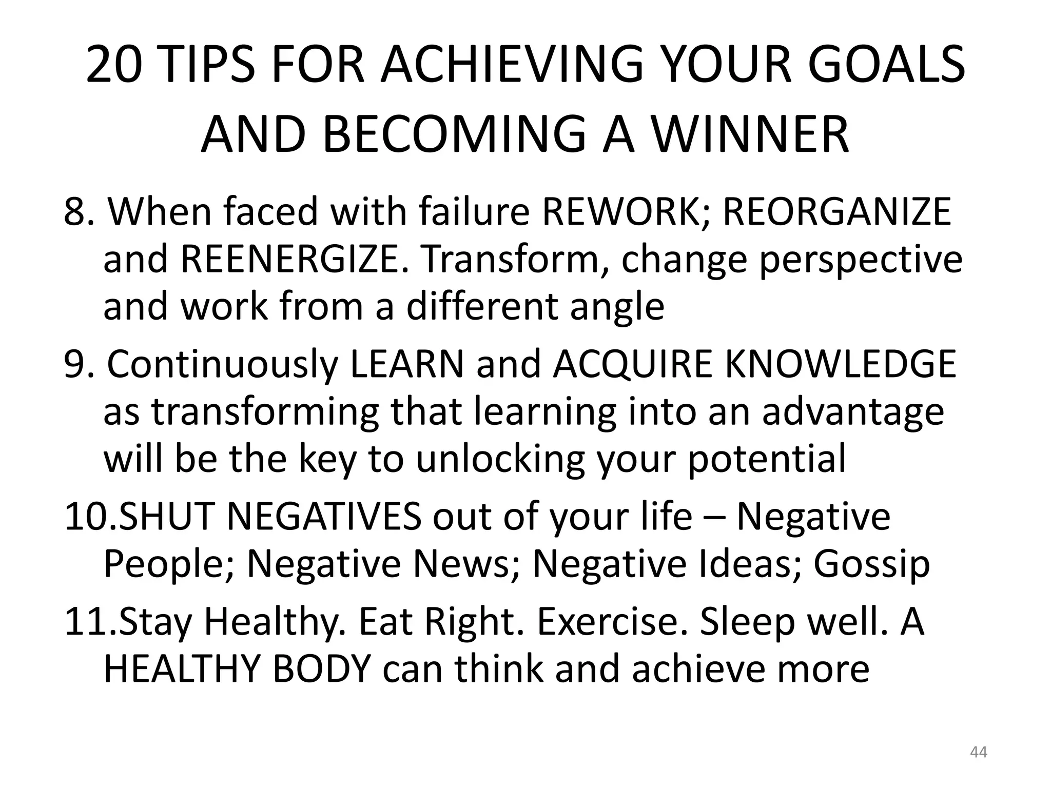 20 TIPS FOR ACHIEVING YOUR GOALS
AND BECOMING A WINNER
8. When faced with failure REWORK; REORGANIZE
and REENERGIZE. Transform, change perspective
and work from a different angle
9. Continuously LEARN and ACQUIRE KNOWLEDGE
as transforming that learning into an advantage
will be the key to unlocking your potential
10.SHUT NEGATIVES out of your life – Negative
People; Negative News; Negative Ideas; Gossip
11.Stay Healthy. Eat Right. Exercise. Sleep well. A
HEALTHY BODY can think and achieve more
44
 