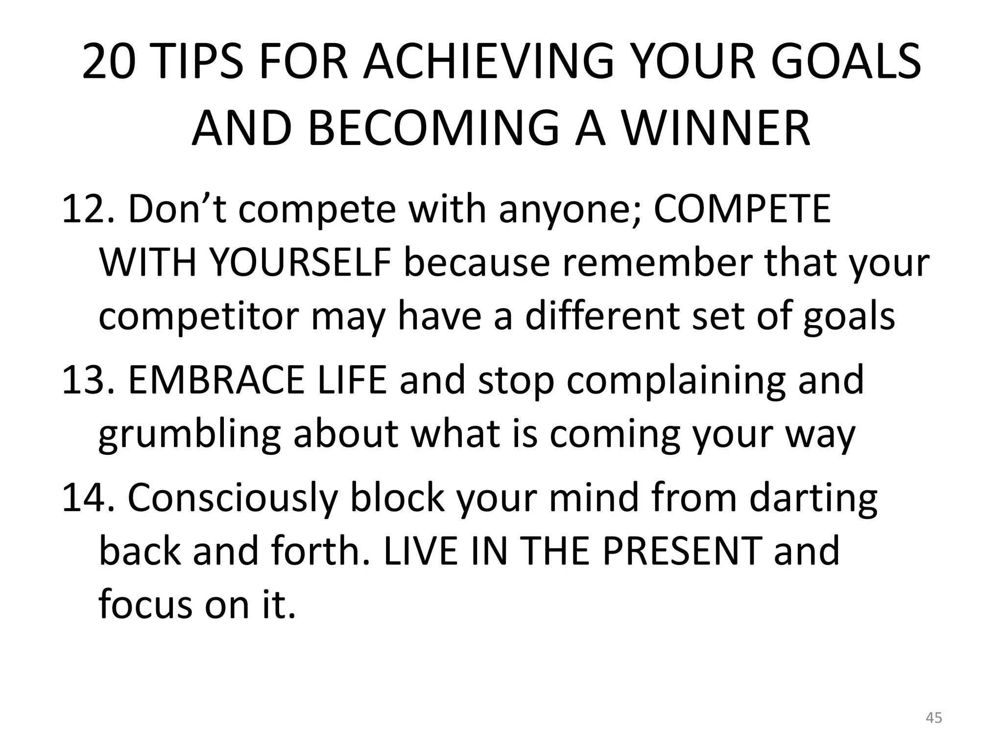 20 TIPS FOR ACHIEVING YOUR GOALS
AND BECOMING A WINNER
12. Don’t compete with anyone; COMPETE
WITH YOURSELF because remember that your
competitor may have a different set of goals
13. EMBRACE LIFE and stop complaining and
grumbling about what is coming your way
14. Consciously block your mind from darting
back and forth. LIVE IN THE PRESENT and
focus on it.
45
 
