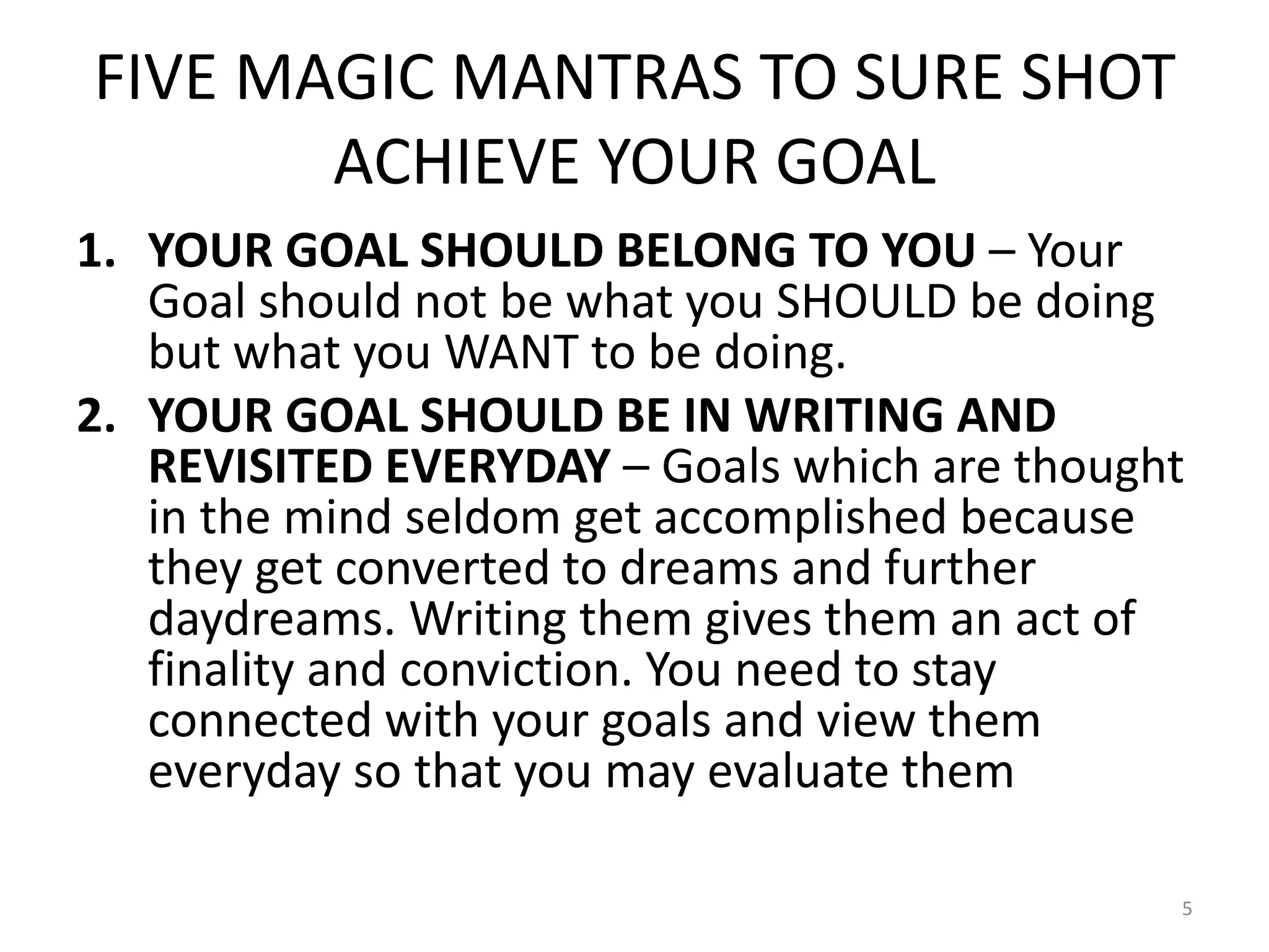 FIVE MAGIC MANTRAS TO SURE SHOT
ACHIEVE YOUR GOAL
1. YOUR GOAL SHOULD BELONG TO YOU – Your
Goal should not be what you SHOULD be doing
but what you WANT to be doing.
2. YOUR GOAL SHOULD BE IN WRITING AND
REVISITED EVERYDAY – Goals which are thought
in the mind seldom get accomplished because
they get converted to dreams and further
daydreams. Writing them gives them an act of
finality and conviction. You need to stay
connected with your goals and view them
everyday so that you may evaluate them
5
 