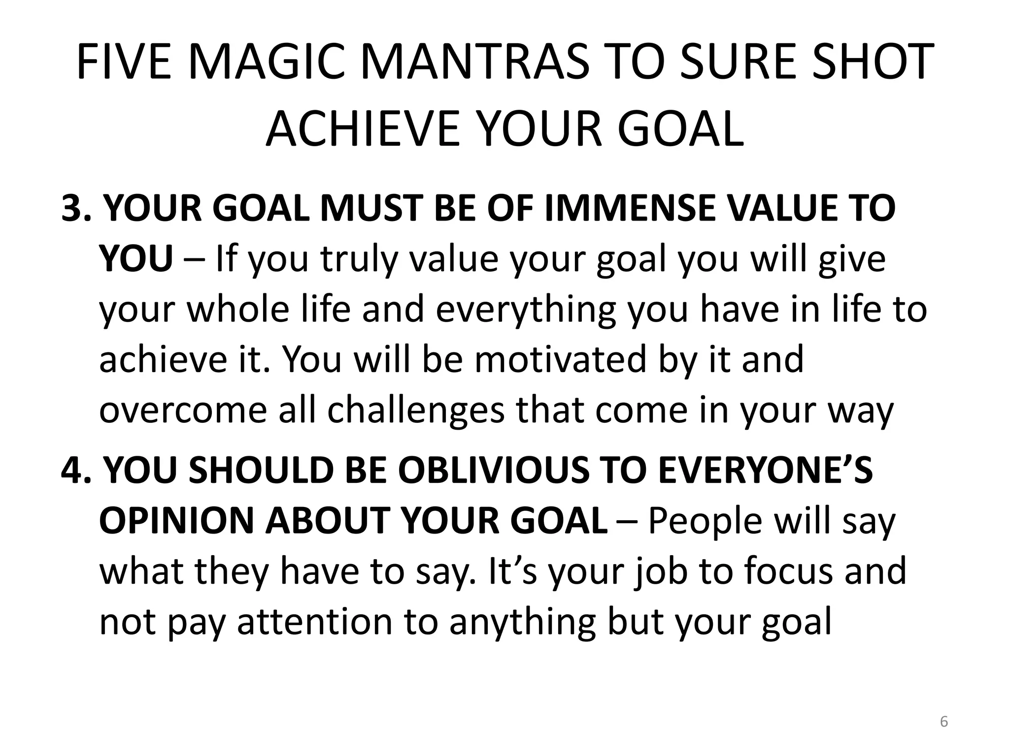 FIVE MAGIC MANTRAS TO SURE SHOT
ACHIEVE YOUR GOAL
3. YOUR GOAL MUST BE OF IMMENSE VALUE TO
YOU – If you truly value your goal you will give
your whole life and everything you have in life to
achieve it. You will be motivated by it and
overcome all challenges that come in your way
4. YOU SHOULD BE OBLIVIOUS TO EVERYONE’S
OPINION ABOUT YOUR GOAL – People will say
what they have to say. It’s your job to focus and
not pay attention to anything but your goal
6
 