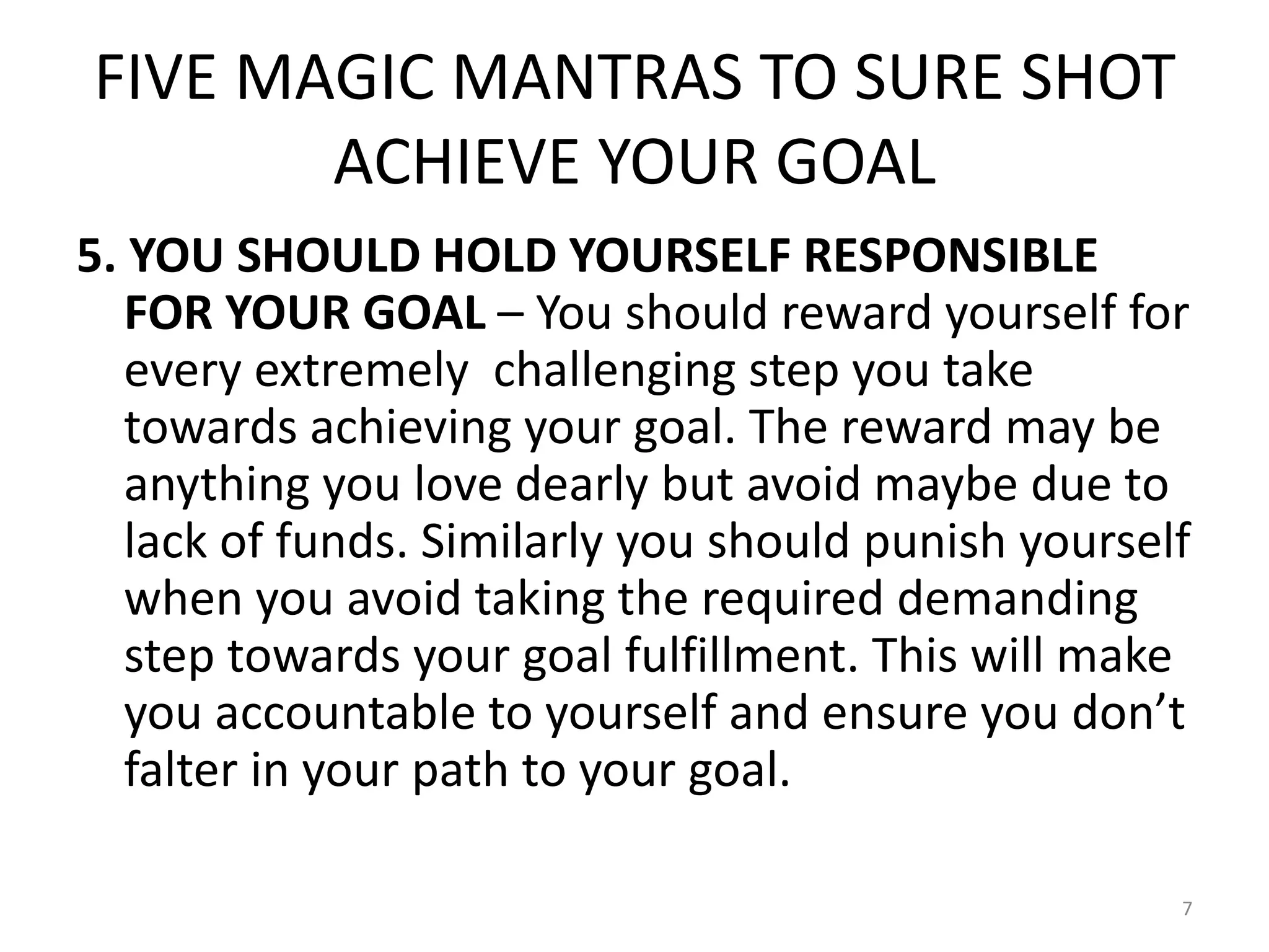 FIVE MAGIC MANTRAS TO SURE SHOT
ACHIEVE YOUR GOAL
5. YOU SHOULD HOLD YOURSELF RESPONSIBLE
FOR YOUR GOAL – You should reward yourself for
every extremely challenging step you take
towards achieving your goal. The reward may be
anything you love dearly but avoid maybe due to
lack of funds. Similarly you should punish yourself
when you avoid taking the required demanding
step towards your goal fulfillment. This will make
you accountable to yourself and ensure you don’t
falter in your path to your goal.
7
 