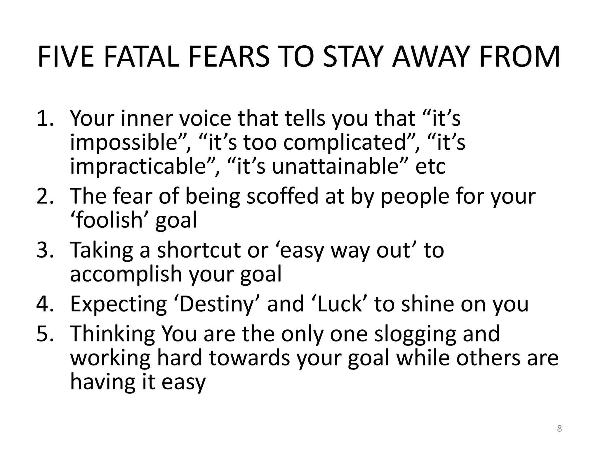 FIVE FATAL FEARS TO STAY AWAY FROM
1. Your inner voice that tells you that “it’s
impossible”, “it’s too complicated”, “it’s
impracticable”, “it’s unattainable” etc
2. The fear of being scoffed at by people for your
‘foolish’ goal
3. Taking a shortcut or ‘easy way out’ to
accomplish your goal
4. Expecting ‘Destiny’ and ‘Luck’ to shine on you
5. Thinking You are the only one slogging and
working hard towards your goal while others are
having it easy
8
 