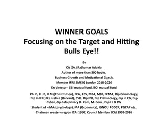 WINNER GOALS
Focusing on the Target and Hitting
Bulls Eye!!
By
CA (Dr.) Rajkumar Adukia
Author of more than 300 books,
Business Growth and Motivational Coach,
Member IFRS SMEIG London 2018-2020
Ex director - SBI mutual fund, BOI mutual fund
Ph. D, LL. B, LLM (Constitution), FCA, FCS, MBA, MBF, FCMA, Dip Criminology,
Dip in IFR(UK) Justice (Harvard), CSR, Dip IPR, Dip Criminology, dip in CG, Dip
Cyber, dip data privacy B. Com, M. Com., Dip LL & LW
Student of – MA (psychology), MA (Economics), IGNOU PGDCR, PGCAP etc.
Chairman western region ICAI 1997, Council Member ICAI 1998-2016
 