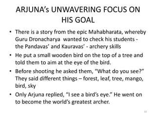 ARJUNA’s UNWAVERING FOCUS ON
HIS GOAL
• There is a story from the epic Mahabharata, whereby
Guru Dronacharya wanted to check his students -
the Pandavas’ and Kauravas’ - archery skills
• He put a small wooden bird on the top of a tree and
told them to aim at the eye of the bird.
• Before shooting he asked them, “What do you see?”
They said different things – forest, leaf, tree, mango,
bird, sky
• Only Arjuna replied, “I see a bird’s eye.” He went on
to become the world’s greatest archer.
10
 