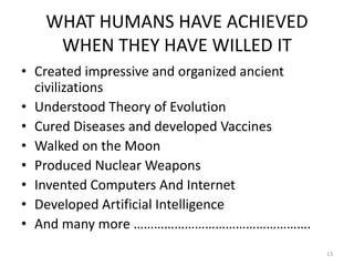 WHAT HUMANS HAVE ACHIEVED
WHEN THEY HAVE WILLED IT
• Created impressive and organized ancient
civilizations
• Understood Theory of Evolution
• Cured Diseases and developed Vaccines
• Walked on the Moon
• Produced Nuclear Weapons
• Invented Computers And Internet
• Developed Artificial Intelligence
• And many more …………………………………………….
13
 