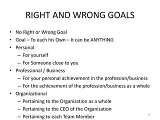 RIGHT AND WRONG GOALS
• No Right or Wrong Goal
• Goal – To each his Own – It can be ANYTHING
• Personal
– For yourself
– For Someone close to you
• Professional / Business
– For your personal achievement in the profession/business
– For the achievement of the profession/business as a whole
• Organizational
– Pertaining to the Organization as a whole
– Pertaining to the CEO of the Organization
– Pertaining to each Team Member
16
 