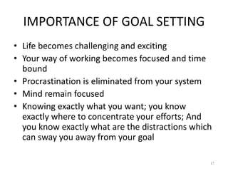 IMPORTANCE OF GOAL SETTING
• Life becomes challenging and exciting
• Your way of working becomes focused and time
bound
• Procrastination is eliminated from your system
• Mind remain focused
• Knowing exactly what you want; you know
exactly where to concentrate your efforts; And
you know exactly what are the distractions which
can sway you away from your goal
17
 