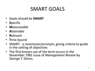 SMART GOALS
• Goals should be SMART
• Specific
• Measureable
• Attainable
• Relevant
• Time-bound
• SMART - a mnemonic/acronym, giving criteria to guide
in the setting of objectives
• The first-known use of the term occurs in the
November 1981 issue of Management Review by
George T. Doran.
20
 