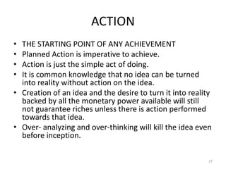 ACTION
• THE STARTING POINT OF ANY ACHIEVEMENT
• Planned Action is imperative to achieve.
• Action is just the simple act of doing.
• It is common knowledge that no idea can be turned
into reality without action on the idea.
• Creation of an idea and the desire to turn it into reality
backed by all the monetary power available will still
not guarantee riches unless there is action performed
towards that idea.
• Over- analyzing and over-thinking will kill the idea even
before inception.
27
 
