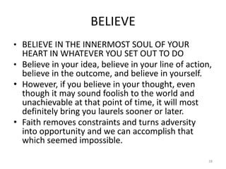 BELIEVE
• BELIEVE IN THE INNERMOST SOUL OF YOUR
HEART IN WHATEVER YOU SET OUT TO DO
• Believe in your idea, believe in your line of action,
believe in the outcome, and believe in yourself.
• However, if you believe in your thought, even
though it may sound foolish to the world and
unachievable at that point of time, it will most
definitely bring you laurels sooner or later.
• Faith removes constraints and turns adversity
into opportunity and we can accomplish that
which seemed impossible.
28
 