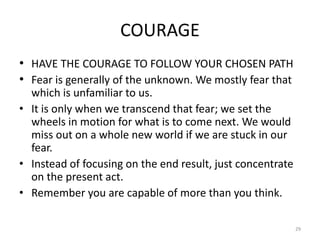 COURAGE
• HAVE THE COURAGE TO FOLLOW YOUR CHOSEN PATH
• Fear is generally of the unknown. We mostly fear that
which is unfamiliar to us.
• It is only when we transcend that fear; we set the
wheels in motion for what is to come next. We would
miss out on a whole new world if we are stuck in our
fear.
• Instead of focusing on the end result, just concentrate
on the present act.
• Remember you are capable of more than you think.
29
 