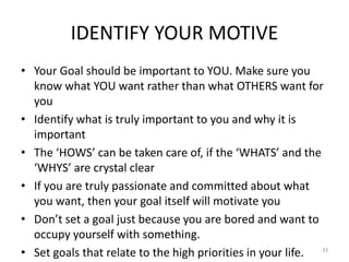 IDENTIFY YOUR MOTIVE
• Your Goal should be important to YOU. Make sure you
know what YOU want rather than what OTHERS want for
you
• Identify what is truly important to you and why it is
important
• The ‘HOWS’ can be taken care of, if the ‘WHATS’ and the
‘WHYS’ are crystal clear
• If you are truly passionate and committed about what
you want, then your goal itself will motivate you
• Don’t set a goal just because you are bored and want to
occupy yourself with something.
• Set goals that relate to the high priorities in your life. 33
 