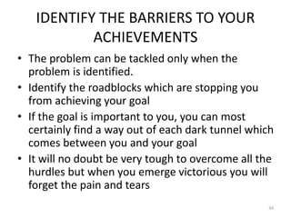 IDENTIFY THE BARRIERS TO YOUR
ACHIEVEMENTS
• The problem can be tackled only when the
problem is identified.
• Identify the roadblocks which are stopping you
from achieving your goal
• If the goal is important to you, you can most
certainly find a way out of each dark tunnel which
comes between you and your goal
• It will no doubt be very tough to overcome all the
hurdles but when you emerge victorious you will
forget the pain and tears
34
 