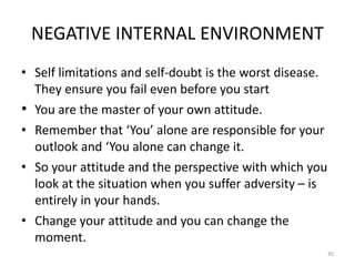 NEGATIVE INTERNAL ENVIRONMENT
• Self limitations and self-doubt is the worst disease.
They ensure you fail even before you start
• You are the master of your own attitude.
• Remember that ‘You’ alone are responsible for your
outlook and ‘You alone can change it.
• So your attitude and the perspective with which you
look at the situation when you suffer adversity – is
entirely in your hands.
• Change your attitude and you can change the
moment.
35
 