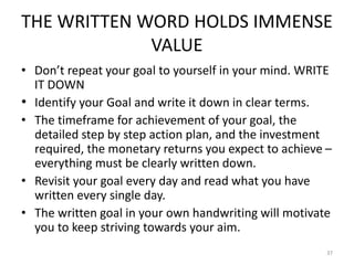 THE WRITTEN WORD HOLDS IMMENSE
VALUE
• Don’t repeat your goal to yourself in your mind. WRITE
IT DOWN
• Identify your Goal and write it down in clear terms.
• The timeframe for achievement of your goal, the
detailed step by step action plan, and the investment
required, the monetary returns you expect to achieve –
everything must be clearly written down.
• Revisit your goal every day and read what you have
written every single day.
• The written goal in your own handwriting will motivate
you to keep striving towards your aim.
37
 