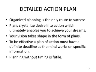 DETAILED ACTION PLAN
• Organized planning is the only route to success.
• Plans crystallize desire into action which
ultimately enables you to achieve your dreams.
• Your vision takes shape in the form of plans.
• To be effective a plan of action must have a
definite deadline as the mind works on specific
information.
• Planning without timing is futile.
38
 