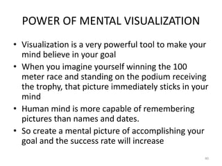 POWER OF MENTAL VISUALIZATION
• Visualization is a very powerful tool to make your
mind believe in your goal
• When you imagine yourself winning the 100
meter race and standing on the podium receiving
the trophy, that picture immediately sticks in your
mind
• Human mind is more capable of remembering
pictures than names and dates.
• So create a mental picture of accomplishing your
goal and the success rate will increase
40
 