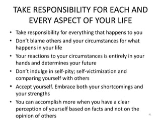 TAKE RESPONSIBILITY FOR EACH AND
EVERY ASPECT OF YOUR LIFE
• Take responsibility for everything that happens to you
• Don’t blame others and your circumstances for what
happens in your life
• Your reactions to your circumstances is entirely in your
hands and determines your future
• Don’t indulge in self-pity; self-victimization and
comparing yourself with others
• Accept yourself. Embrace both your shortcomings and
your strengths
• You can accomplish more when you have a clear
perception of yourself based on facts and not on the
opinion of others 41
 
