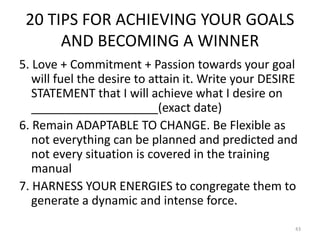20 TIPS FOR ACHIEVING YOUR GOALS
AND BECOMING A WINNER
5. Love + Commitment + Passion towards your goal
will fuel the desire to attain it. Write your DESIRE
STATEMENT that I will achieve what I desire on
___________________(exact date)
6. Remain ADAPTABLE TO CHANGE. Be Flexible as
not everything can be planned and predicted and
not every situation is covered in the training
manual
7. HARNESS YOUR ENERGIES to congregate them to
generate a dynamic and intense force.
43
 
