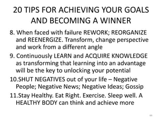 20 TIPS FOR ACHIEVING YOUR GOALS
AND BECOMING A WINNER
8. When faced with failure REWORK; REORGANIZE
and REENERGIZE. Transform, change perspective
and work from a different angle
9. Continuously LEARN and ACQUIRE KNOWLEDGE
as transforming that learning into an advantage
will be the key to unlocking your potential
10.SHUT NEGATIVES out of your life – Negative
People; Negative News; Negative Ideas; Gossip
11.Stay Healthy. Eat Right. Exercise. Sleep well. A
HEALTHY BODY can think and achieve more
44
 