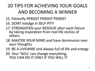 20 TIPS FOR ACHIEVING YOUR GOALS
AND BECOMING A WINNER
15. Patiently PERSIST PERSIST PERSIST
16. DONT indulge in SELF-PITY
17. STRENGHTEN your RESOLVE after each failure
by taking inspiration from real life stories of
others
18. MASTER YOUR MIND and have dominance over
your thoughts
19. BE A LIVEWIRE and always full of life and energy
20. Your ‘WILL’ can change everything.
YOU CAN DO IT ONLY IF YOU WILL IT
46
 