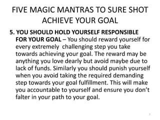 FIVE MAGIC MANTRAS TO SURE SHOT
ACHIEVE YOUR GOAL
5. YOU SHOULD HOLD YOURSELF RESPONSIBLE
FOR YOUR GOAL – You should reward yourself for
every extremely challenging step you take
towards achieving your goal. The reward may be
anything you love dearly but avoid maybe due to
lack of funds. Similarly you should punish yourself
when you avoid taking the required demanding
step towards your goal fulfillment. This will make
you accountable to yourself and ensure you don’t
falter in your path to your goal.
7
 