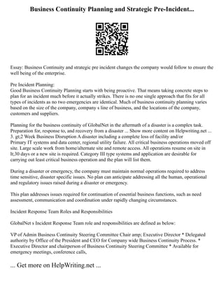 Business Continuity Planning and Strategic Pre-Incident...
Essay: Business Continuity and strategic pre incident changes the company would follow to ensure the
well being of the enterprise.
Pre Incident Planning:
Good Business Continuity Planning starts with being proactive. That means taking concrete steps to
plan for an incident much before it actually strikes. There is no one single approach that fits for all
types of incidents as no two emergencies are identical. Much of business continuity planning varies
based on the size of the company, company s line of business, and the locations of the company,
customers and suppliers.
Planning for the business continuity of GlobalNet in the aftermath of a disaster is a complex task.
Preparation for, response to, and recovery from a disaster ... Show more content on Helpwriting.net ...
3. gt;2 Week Business Disruption A disaster including a complete loss of facility and/or
Primary IT systems and data center, regional utility failure. All critical business operations moved off
site. Large scale work from home/alternate site and remote access. All operations resume on site in
lt;30 days or a new site is required. Category III type systems and application are desirable for
carrying out least critical business operation and the plan will list them.
During a disaster or emergency, the company must maintain normal operations required to address
time sensitive, disaster specific issues. No plan can anticipate addressing all the human, operational
and regulatory issues raised during a disaster or emergency.
This plan addresses issues required for continuation of essential business functions, such as need
assessment, communication and coordination under rapidly changing circumstances.
Incident Response Team Roles and Responsibilities
GlobalNet s Incident Response Team role and responsibilities are defined as below:
VP of Admin Business Continuity Steering Committee Chair amp; Executive Director * Delegated
authority by Office of the President and CEO for Company wide Business Continuity Process. *
Executive Director and chairperson of Business Continuity Steering Committee * Available for
emergency meetings, conference calls,
... Get more on HelpWriting.net ...
 