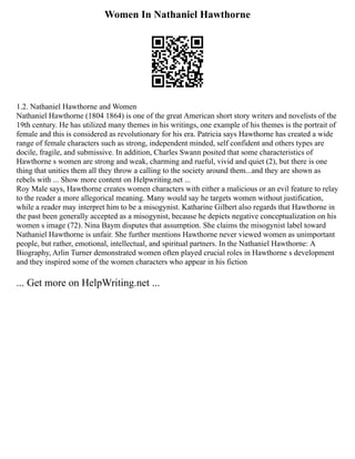 Women In Nathaniel Hawthorne
1.2. Nathaniel Hawthorne and Women
Nathaniel Hawthorne (1804 1864) is one of the great American short story writers and novelists of the
19th century. He has utilized many themes in his writings, one example of his themes is the portrait of
female and this is considered as revolutionary for his era. Patricia says Hawthorne has created a wide
range of female characters such as strong, independent minded, self confident and others types are
docile, fragile, and submissive. In addition, Charles Swann posited that some characteristics of
Hawthorne s women are strong and weak, charming and rueful, vivid and quiet (2), but there is one
thing that unities them all they throw a calling to the society around them...and they are shown as
rebels with ... Show more content on Helpwriting.net ...
Roy Male says, Hawthorne creates women characters with either a malicious or an evil feature to relay
to the reader a more allegorical meaning. Many would say he targets women without justification,
while a reader may interpret him to be a misogynist. Katharine Gilbert also regards that Hawthorne in
the past been generally accepted as a misogynist, because he depicts negative conceptualization on his
women s image (72). Nina Baym disputes that assumption. She claims the misogynist label toward
Nathaniel Hawthorne is unfair. She further mentions Hawthorne never viewed women as unimportant
people, but rather, emotional, intellectual, and spiritual partners. In the Nathaniel Hawthorne: A
Biography, Arlin Turner demonstrated women often played crucial roles in Hawthorne s development
and they inspired some of the women characters who appear in his fiction
... Get more on HelpWriting.net ...
 